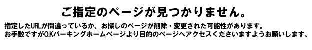 ご指定のページが見つかりません。 指定したURLが間違っているか、お探しのページが削除された可能性があります。お手数ですがO.Kパーキングホームページより目的のページへアクセスくださいますようお願いいたします。